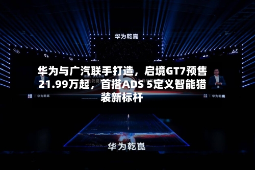 华为与广汽联手打造	，启境GT7预售21.99万起，首搭ADS 5定义智能猎装新标杆-第3张图片