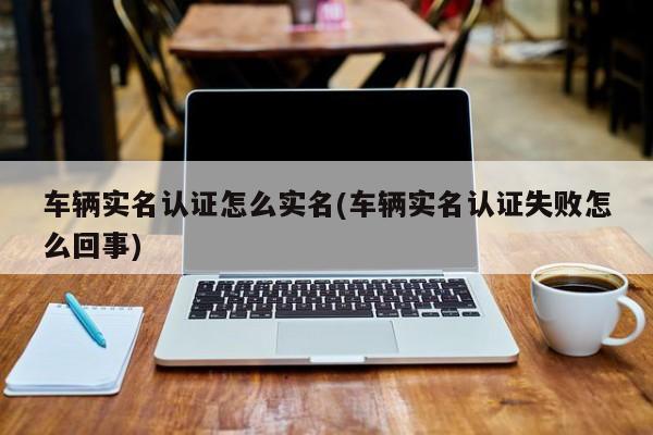 车辆实名认证怎么实名(车辆实名认证失败怎么回事)