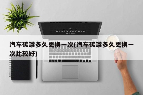 汽车碳罐多久更换一次(汽车碳罐多久更换一次比较好)
