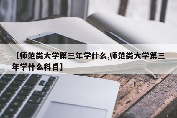 【师范类大学第三年学什么,师范类大学第三年学什么科目】