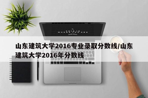 山东建筑大学2016专业录取分数线/山东建筑大学2016年分数线